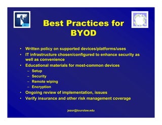 jezor@tourolaw.edu
• Written policy on supported devices/platforms/uses
• IT infrastructure chosen/configured to enhance security as
well as convenience
• Educational materials for most-common devices
– Setup
– Security
– Remote wiping
– Encryption
• Ongoing review of implementation, issues
• Verify insurance and other risk management coverage
Best Practices for
BYOD
 