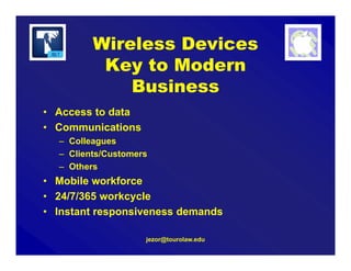 Wireless Devices
Key to Modern
Business
• Access to data
• Communications
– Colleagues
– Clients/Customers
– Others
• Mobile workforce
• 24/7/365 workcycle
• Instant responsiveness demands
jezor@tourolaw.edu
 