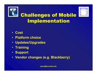 Challenges of Mobile
Implementation
• Cost
• Platform choice
• Updates/Upgrades
• Training
• Support
• Vendor changes (e.g. Blackberry)
jezor@tourolaw.edu
 