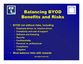 Balancing BYOD
Benefits and Risks
• BYOD not without risks, including
– Employee-driven vs. mission-driven
– Complexity and cost of support
– Software and licensing
– Security
– Confidentiality
– Personal vs. professional
– Compliance
– Litigation
• Must balance risks with rewards
jezor@tourolaw.edu
 