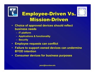 jezor@tourolaw.edu
• Choice of approved devices should reflect
business needs
– IT platform
– Applications & functionality
– Security
• Employee requests can conflict
• Failure to support owned devices can undermine
BYOD intention
• Consumer devices for business purposes
Employee-Driven Vs.
Mission-Driven
 