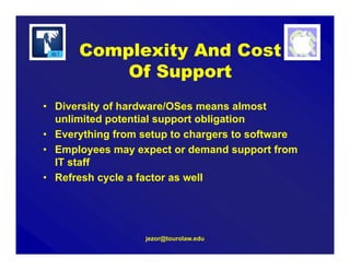 jezor@tourolaw.edu
Complexity And Cost
Of Support
• Diversity of hardware/OSes means almost
unlimited potential support obligation
• Everything from setup to chargers to software
• Employees may expect or demand support from
IT staff
• Refresh cycle a factor as well
 