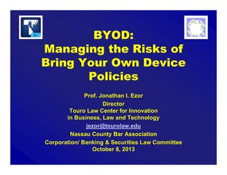 BYOD:
Managing the Risks of
Bring Your Own Device
Policies
Prof. Jonathan I. Ezor
Director
Touro Law Center for Innovation
in Business, Law and Technology
jezor@tourolaw.edu
Nassau County Bar Association
Corporation/ Banking & Securities Law Committee
October 8, 2013
 