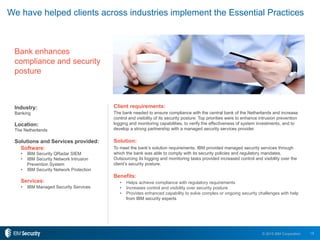 18© 2015 IBM Corporation
Bank enhances
compliance and security
posture
Client requirements:
The bank needed to ensure compliance with the central bank of the Netherlands and increase
control and visibility of its security posture. Top priorities were to enhance intrusion prevention
logging and monitoring capabilities, to verify the effectiveness of system investments, and to
develop a strong partnership with a managed security services provider.
Solution:
To meet the bank’s solution requirements, IBM provided managed security services through
which the bank was able to comply with its security policies and regulatory mandates.
Outsourcing its logging and monitoring tasks provided increased control and visibility over the
client’s security posture.
Benefits:
•  Helps achieve compliance with regulatory requirements
•  Increases control and visibility over security posture
•  Provides enhanced capability to solve complex or ongoing security challenges with help
from IBM security experts
Industry:
Banking
Location:
The Netherlands
Solutions and Services provided:
Software:
•  IBM Security QRadar SIEM
•  IBM Security Network Intrusion
Prevention System
•  IBM Security Network Protection
Services:
•  IBM Managed Security Services
We have helped clients across industries implement the Essential Practices
 