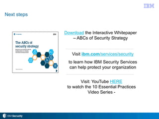 Next steps
Download the Interactive Whitepaper
– ABCs of Security Strategy
Visit ibm.com/services/security
to learn how IBM Security Services
can help protect your organization
Visit: YouTube HERE
to watch the 10 Essential Practices
Video Series -
 
