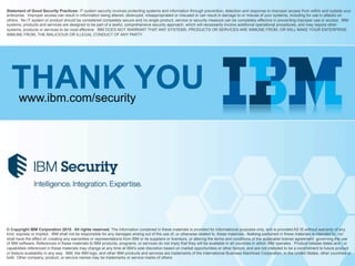 © Copyright IBM Corporation 2015. All rights reserved. The information contained in these materials is provided for informational purposes only, and is provided AS IS without warranty of any
kind, express or implied. IBM shall not be responsible for any damages arising out of the use of, or otherwise related to, these materials. Nothing contained in these materials is intended to, nor
shall have the effect of, creating any warranties or representations from IBM or its suppliers or licensors, or altering the terms and conditions of the applicable license agreement governing the use
of IBM software. References in these materials to IBM products, programs, or services do not imply that they will be available in all countries in which IBM operates. Product release dates and / or
capabilities referenced in these materials may change at any time at IBM’s sole discretion based on market opportunities or other factors, and are not intended to be a commitment to future product
or feature availability in any way. IBM, the IBM logo, and other IBM products and services are trademarks of the International Business Machines Corporation, in the United States, other countries or
both. Other company, product, or service names may be trademarks or service marks of others.
Statement of Good Security Practices: IT system security involves protecting systems and information through prevention, detection and response to improper access from within and outside your
enterprise. Improper access can result in information being altered, destroyed, misappropriated or misused or can result in damage to or misuse of your systems, including for use in attacks on
others. No IT system or product should be considered completely secure and no single product, service or security measure can be completely effective in preventing improper use or access. IBM
systems, products and services are designed to be part of a lawful, comprehensive security approach, which will necessarily involve additional operational procedures, and may require other
systems, products or services to be most effective. IBM DOES NOT WARRANT THAT ANY SYSTEMS, PRODUCTS OR SERVICES ARE IMMUNE FROM, OR WILL MAKE YOUR ENTERPRISE
IMMUNE FROM, THE MALICIOUS OR ILLEGAL CONDUCT OF ANY PARTY.
THANK YOUwww.ibm.com/security
 
