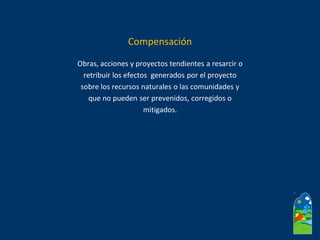 Obras, acciones y proyectos tendientes a resarcir o
retribuir los efectos generados por el proyecto
sobre los recursos naturales o las comunidades y
que no pueden ser prevenidos, corregidos o
mitigados.
Compensación
 