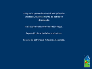 Programas preventivos en núcleos poblados
afectados, reasentamiento de población
desplazada.
Restitución de las comunidades y flujos.
Reposición de actividades productivas.
Rescate de patrimonio histórico amenazado.
 