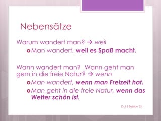 Nebensätze
Warum wandert man?  weil
Man wandert, weil es Spaß macht.
Wann wandert man? Wann geht man
gern in die freie Natur?  wenn
Man wandert, wenn man Freizeit hat.
Man geht in die freie Natur, wenn das
Wetter schön ist.
Oct 8 Session 25
 
