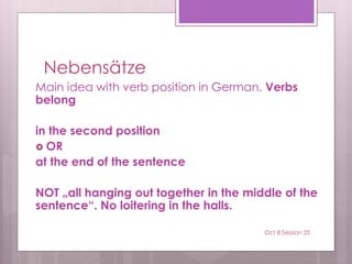 Nebensätze
Main idea with verb position in German. Verbs
belong
in the second position
 OR
at the end of the sentence
NOT „all hanging out together in the middle of the
sentence“. No loitering in the halls.
Oct 8 Session 25
 