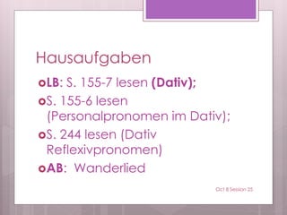 Hausaufgaben
LB: S. 155-7 lesen (Dativ);
S. 155-6 lesen
(Personalpronomen im Dativ);
S. 244 lesen (Dativ
Reflexivpronomen)
AB: Wanderlied
Oct 8 Session 25
 