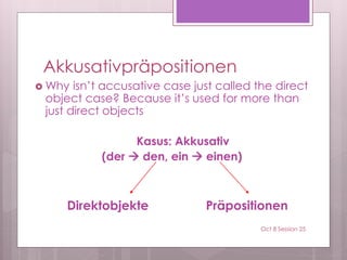 Akkusativpräpositionen
 Why isn’t accusative case just called the direct
object case? Because it’s used for more than
just direct objects
Kasus: Akkusativ
(der  den, ein  einen)
Direktobjekte Präpositionen
Oct 8 Session 25
 