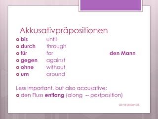 Akkusativpräpositionen
 bis until
 durch through
 für for den Mann
 gegen against
 ohne without
 um around
Less important, but also accusative:
 den Fluss entlang (along -- postposition)
Oct 8 Session 25
 