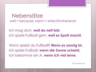 Nebensätze
weil = because; wenn = when/if/whenever
Ich mag dich, weil du nett bist.
Ich spiele Fußball gern, weil es Spaß macht.
Wann spielst du Fußball? Wenn es sonnig ist.
Ich spiele Fußball, wenn die Sonne scheint.
Ich bekomme ein A, wenn ich viel lerne.
Oct 8 Session 25
 