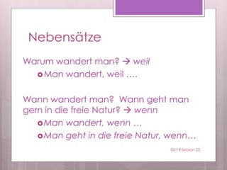 Nebensätze
Warum wandert man?  weil
Man wandert, weil ….
Wann wandert man? Wann geht man
gern in die freie Natur?  wenn
Man wandert, wenn …
Man geht in die freie Natur, wenn…
Oct 8 Session 25
 