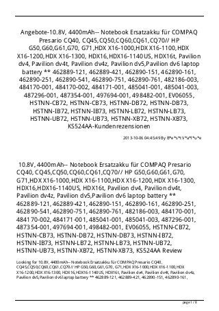 Angebote-10.8V, 4400mAh-- Notebook Ersatzakku für COMPAQ
Presario CQ40, CQ45,CQ50,CQ60,CQ61,CQ70// HP
G50,G60,G61,G70, G71,HDX X16-1000,HDX X16-1100,HDX
X16-1200,HDX X16-1300, HDX16,HDX16-1140US, HDX16t, Pavilion
dv4, Pavilion dv4t, Pavilion dv4z, Pavilion dv5,Pavilion dv6 laptop
battery ** 462889-121, 462889-421, 462890-151, 462890-161,
462890-251, 462890-541, 462890-751, 462890-761, 482186-003,
484170-001, 484170-002, 484171-001, 485041-001, 485041-003,
487296-001, 487354-001, 497694-001, 498482-001, EV06055,
HSTNN-CB72, HSTNN-CB73, HSTNN-DB72, HSTNN-DB73,
HSTNN-IB72, HSTNN-IB73, HSTNN-LB72, HSTNN-LB73,
HSTNN-UB72, HSTNN-UB73, HSTNN-XB72, HSTNN-XB73,
KS524AA-Kundenrezensionen
2013-10-06 04:45:49 By B*e*s*t V*a*l*u*e
10.8V, 4400mAh-- Notebook Ersatzakku für COMPAQ Presario
CQ40, CQ45,CQ50,CQ60,CQ61,CQ70// HP G50,G60,G61,G70,
G71,HDX X16-1000,HDX X16-1100,HDX X16-1200,HDX X16-1300,
HDX16,HDX16-1140US, HDX16t, Pavilion dv4, Pavilion dv4t,
Pavilion dv4z, Pavilion dv5,Pavilion dv6 laptop battery **
462889-121, 462889-421, 462890-151, 462890-161, 462890-251,
462890-541, 462890-751, 462890-761, 482186-003, 484170-001,
484170-002, 484171-001, 485041-001, 485041-003, 487296-001,
487354-001, 497694-001, 498482-001, EV06055, HSTNN-CB72,
HSTNN-CB73, HSTNN-DB72, HSTNN-DB73, HSTNN-IB72,
HSTNN-IB73, HSTNN-LB72, HSTNN-LB73, HSTNN-UB72,
HSTNN-UB73, HSTNN-XB72, HSTNN-XB73, KS524AA Review
Looking for 10.8V, 4400mAh-- Notebook Ersatzakku für COMPAQ Presario CQ40,
CQ45,CQ50,CQ60,CQ61,CQ70// HP G50,G60,G61,G70, G71,HDX X16-1000,HDX X16-1100,HDX
X16-1200,HDX X16-1300, HDX16,HDX16-1140US, HDX16t, Pavilion dv4, Pavilion dv4t, Pavilion dv4z,
Pavilion dv5,Pavilion dv6 laptop battery ** 462889-121, 462889-421, 462890-151, 462890-161,
page 1 / 8
 