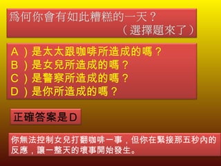 Ａ）是太太跟咖啡所造成的嗎？ Ｂ）是女兒所造成的嗎？ Ｃ）是警察所造成的嗎？ Ｄ）是你所造成的嗎？ 正確答案是Ｄ 你無法控制女兒打翻咖啡一事，但你在緊接那五秒內的反應，讓一整天的壞事開始發生。 