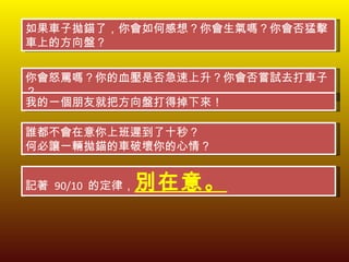 如果車子拋錨了，你會如何感想？你會生氣嗎？你會否猛擊車上的方向盤？ 你會怒罵嗎？你的血壓是否急速上升？你會否嘗試去打車子？ 我的一個朋友就把方向盤打得掉下來！ 誰都不會在意你上班遲到了十秒？ 何必讓一輛拋錨的車破壞你的心情？ 記著  90/10  的定律， 別在意。 