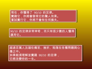 現在，你懂得了  90/10  的定律。 實踐它，你將會發現它的驚人效果。 嘗試實行它，你將不會有任何損失。 90/10  的定律非常神奇，而只有很少數的人懂得運用它。 超過百萬人沈溺在痛苦、挫折、陷落在各種問題與心傷之中。 如果能須理解並實踐  90/10  的定律， 它將改變你的一生。 