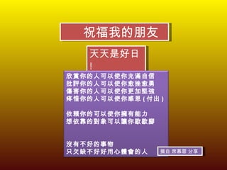 祝福我的朋友 天天是好日 ! 摘自 席慕蓉 分享 欣賞你的人可以使你充滿自信   批評你的人可以使你愈挫愈勇   傷害你的人可以使你更加堅強   疼惜你的人可以使你感恩 ( 付出 ) 依賴你的可以使你擁有能力   想依靠的對象可以讓你歇歇腳 沒有不好的事物   只欠缺不好好用心體會的人   