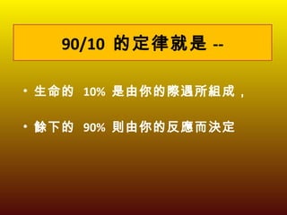 90/10  的定律就是 -- 生命的  10%  是由你的際遇所組成， 餘下的  90%  則由你的反應而決定 