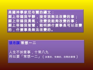 美國神學家尼布爾的禱文： 願上帝賜我平靜，接受我無法改變的事； 願上帝賜我勇氣，改變我能夠改變的事； 願上帝賜我智慧，能明辨什麼事是可以改變的，什麼事是無法改變的。 張忠謀 : 常想一二   人生不如意事，十常八九 所以要「常想一二」（ 如意的、快樂的、欣慰的事情 ） 
