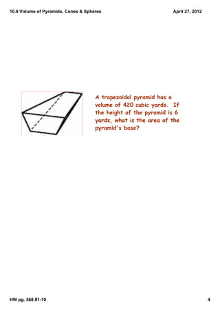 10.9 Volume of Pyramids, Cones & Spheres                        April 27, 2012




                                     A trapezoidal pyramid has a
                                     volume of 420 cubic yards. If
                                     the height of the pyramid is 6
                                     yards, what is the area of the
                                     pyramid's base?




HW pg. 568 #1­10                                                                 4
 