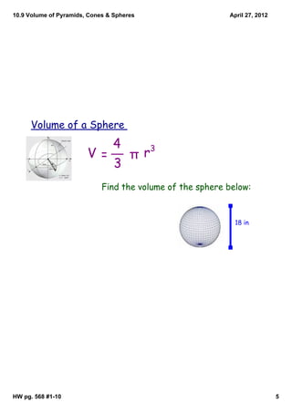 10.9 Volume of Pyramids, Cones & Spheres                   April 27, 2012




      Volume of a Sphere
                           4   3
                        V=   πr
                           3
                             Find the volume of the sphere below:


                                                             18 in




HW pg. 568 #1­10                                                            5
 