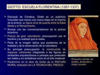 GIOTTO: ESCUELA FLORENTINA (1267-1337)

 Discípulo de Cimabue, Giotto es un auténtico
  innovador que marca una nueva etapa en la historia
  de la pintura, su figura sirve de puente entre la Edad
  Media y el Renacimiento.
 Rompe con los convencionalismos de la pintura
  bizantina.
 Pintura de gran naturalismo: preocupación por el
  hombre y la realidad que lo rodea.
 Parte de la imagen óptica que poseemos de la
  realidad y de la observación de la naturaleza
 Su principal preocupación: la construcción de
  espacios coherentes integrando a las figuras en
  ambientes arquitectónicos o paisajes que pretenden
  ser reales y no simbólicos como en el arte medieval      Presunto retrato de
 Predominio en la obra de Giotto de la PINTURA            Giotto, atribuido a
  MURAL realizada con LA TÉCNICA DEL FRESCO                Paolo Uccello
 