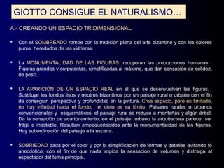 GIOTTO CONSIGUE EL NATURALISMO…
A.- CREANDO UN ESPACIO TRIDIMENSIONAL

   Con el SOMBREADO rompe con la tradición plana del arte bizantino y con los colores
    puros heredados de las vidrieras.

   La MONUMENTALIDAD DE LAS FIGURAS: recuperan las proporciones humanas.
    Figuras grandes y corpulentas, simplificadas al máximo, que dan sensación de solidez,
    de peso.

   LA APARICIÓN DE UN ESPACIO REAL en el que se desenvuelven las figuras.
    Sustituye los fondos lisos y neutros bizantinos por un paisaje rural o urbano con el fin
    de conseguir perspectiva y profundidad en la pintura. Crea espacio, pero es limitado,
    no hay infinitud hacia el fondo, el cielo es su límite. Paisajes rurales o urbanos
    convencionales y esquemáticos: el paisaje rural se reduce a montañas y algún árbol.
    Da la sensación de acartonamiento; en el paisaje urbano la arquitectura parece ser
    frágil e inestable. Resultan empequeñecidos ante la monumentalidad de las figuras.
    Hay subordinación del paisaje a la escena.

   SOBRIEDAD dada por el color y por la simplificación de formas y detalles evitando lo
    anecdótico, con el fin de que nada impida la sensación de volumen y distraiga al
    espectador del tema principal.
 