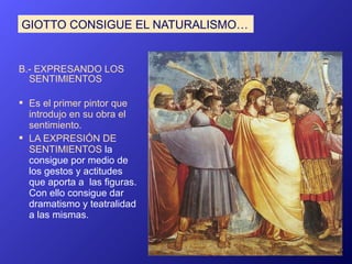 GIOTTO CONSIGUE EL NATURALISMO…


B.- EXPRESANDO LOS
  SENTIMIENTOS

 Es el primer pintor que
  introdujo en su obra el
  sentimiento.
 LA EXPRESIÓN DE
  SENTIMIENTOS la
  consigue por medio de
  los gestos y actitudes
  que aporta a las figuras.
  Con ello consigue dar
  dramatismo y teatralidad
  a las mismas.
 