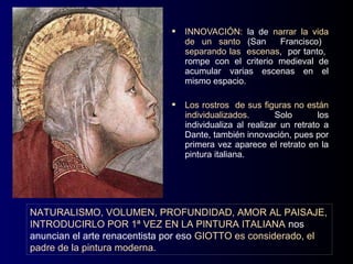    INNOVACIÓN: la de narrar la vida
                                  de un santo (San      Francisco)
                                  separando las escenas, por tanto,
                                  rompe con el criterio medieval de
                                  acumular varias escenas en el
                                  mismo espacio.

                                 Los rostros de sus figuras no están
                                  individualizados.       Solo        los
                                  individualiza al realizar un retrato a
                                  Dante, también innovación, pues por
                                  primera vez aparece el retrato en la
                                  pintura italiana.




NATURALISMO, VOLUMEN, PROFUNDIDAD, AMOR AL PAISAJE,
INTRODUCIRLO POR 1ª VEZ EN LA PINTURA ITALIANA nos
anuncian el arte renacentista por eso GIOTTO es considerado, el
padre de la pintura moderna.
 