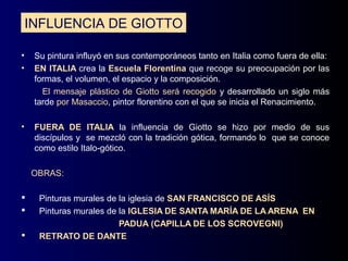 INFLUENCIA DE GIOTTO

•    Su pintura influyó en sus contemporáneos tanto en Italia como fuera de ella:
•    EN ITALIA crea la Escuela Florentina que recoge su preocupación por las
     formas, el volumen, el espacio y la composición.
       El mensaje plástico de Giotto será recogido y desarrollado un siglo más
     tarde por Masaccio, pintor florentino con el que se inicia el Renacimiento.

•    FUERA DE ITALIA la influencia de Giotto se hizo por medio de sus
     discípulos y se mezcló con la tradición gótica, formando lo que se conoce
     como estilo Italo-gótico.

    OBRAS:

     Pinturas murales de la iglesia de SAN FRANCISCO DE ASÍS
     Pinturas murales de la IGLESIA DE SANTA MARÍA DE LA ARENA EN
                          PADUA (CAPILLA DE LOS SCROVEGNI)
     RETRATO DE DANTE
 