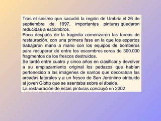 Tras el seísmo que sacudió la región de Umbria el 26 de
septiembre de 1997, importantes pinturas quedaron
reducidas a escombros.
Poco después de la tragedia comenzaron las tareas de
restauración, con una primera fase en la que los expertos
trabajaron mano a mano con los equipos de bomberos
para recuperar de entre los escombros cerca de 300.000
fragmentos de los frescos destruidos.
Se tardó entre cuatro y cinco años en clasificar y devolver
a su emplazamiento original los pedazos que habían
pertenecido a las imágenes de santos que decoraban las
arcadas laterales y a un fresco de San Jerónimo atribuido
al joven Giotto que se asentaba sobre el ábside.
La restauración de estas pinturas concluyó en 2002
 