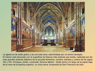 La iglesia es de estilo gótico y de una sola nave, está limitada por un breve transepto.
El interior está decorado con la superficie de frescos más extensa que existe, realizada por los
más grandes pintores italianos de la escuela florentina, romana, sienesa y umbra de los siglos
XIII y XIV: Cimabue, Giotto, Lorenzetti, Simone Martini. Giotto pintó a lo largo de la pared baja
de la nave de la basílica superior, un único tema: la leyenda de San Francisco de Asís.
 