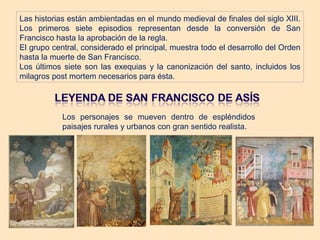 Las historias están ambientadas en el mundo medieval de finales del siglo XIII.
Los primeros siete episodios representan desde la conversión de San
Francisco hasta la aprobación de la regla.
El grupo central, considerado el principal, muestra todo el desarrollo del Orden
hasta la muerte de San Francisco.
Los últimos siete son las exequias y la canonización del santo, incluidos los
milagros post mortem necesarios para ésta.




            Los personajes se mueven dentro de espléndidos
            paisajes rurales y urbanos con gran sentido realista.
 