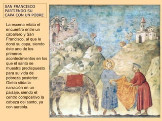 SAN FRANCISCO
PARTIENDO SU
CAPA CON UN POBRE

La escena relata el
encuentro entre un
caballero y San
Francisco, al que le
donó su capa, siendo
éste uno de los
primeros
acontecimientos en los
que el santo se
muestra predispuesto
para su vida de
pobreza posterior.
Giotto sitúa la
narración en un
paisaje, siendo el
centro compositivo la
cabeza del santo, ya
con aureola.
 