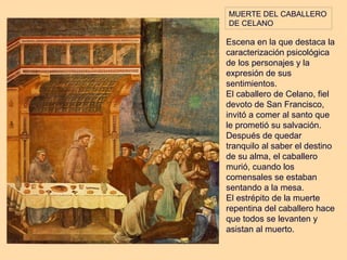 MUERTE DEL CABALLERO
DE CELANO

Escena en la que destaca la
caracterización psicológica
de los personajes y la
expresión de sus
sentimientos.
El caballero de Celano, fiel
devoto de San Francisco,
invitó a comer al santo que
le prometió su salvación.
Después de quedar
tranquilo al saber el destino
de su alma, el caballero
murió, cuando los
comensales se estaban
sentando a la mesa.
El estrépito de la muerte
repentina del caballero hace
que todos se levanten y
asistan al muerto.
 
 
