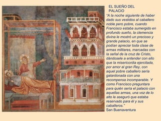 EL SUEÑO DEL
  PALACIO
“A la noche siguiente de haber
dado sus vestidos al caballero
noble pero pobre, cuando
Francisco estaba sumergido en
profundo sueño, la clemencia
divina le mostró un precioso y
grande palacio, en que se
podían apreciar toda clase de
armas militares, marcadas con
la señal de la cruz de Cristo,
dándosele a entender con ello
que la misericordia ejercitada,
por amor al gran Rey, con
aquel pobre caballero sería
galardonada con una
recompensa incomparable. Y
como Francisco preguntara
para quién sería el palacio con
aquellas armas, una voz de lo
alto le aseguró que estaba
reservado para él y sus
caballeros.”
San Buenaventura
 