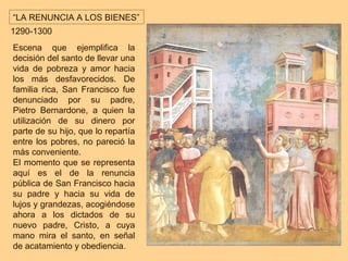 “LA RENUNCIA A LOS BIENES”
1290-1300
Escena que ejemplifica la
decisión del santo de llevar una
vida de pobreza y amor hacia
los más desfavorecidos. De
familia rica, San Francisco fue
denunciado por su padre,
Pietro Bernardone, a quien la
utilización de su dinero por
parte de su hijo, que lo repartía
entre los pobres, no pareció la
más conveniente.
El momento que se representa
aquí es el de la renuncia
pública de San Francisco hacia
su padre y hacia su vida de
lujos y grandezas, acogiéndose
ahora a los dictados de su
nuevo padre, Cristo, a cuya
mano mira el santo, en señal
de acatamiento y obediencia.
 