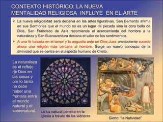 CONTEXTO HISTÓRICO: LA NUEVA
MENTALIDAD RELIGIOSA INFLUYE EN EL ARTE
 La nueva religiosidad será decisiva en las artes figurativas. San Bernardo afirma
  en sus Sermones que el mundo no es un lugar de pecado sino la obra bella de
  Dios, San Francisco de Asís recomienda el acercamiento del hombre a la
  naturaleza y San Buenaventura destaca el valor de los sentimientos.
 A una fe basada en el temor y la angustia ante un Dios-Juez omnipotente sucede
  ahora una religión más cercana al hombre. Surge un nuevo concepto de la
  divinidad que se centra en el aspecto humano de Cristo.

La naturaleza
es el reflejo
de Dios en
las cosas y
por lo tanto
no debe
haber una
frontera entre
el mundo
natural y el
sobrenatural. La luz natural penetra en la
                iglesia a través de las vidrieras
                                                         Giotto: “la Natividad”
 