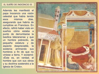 EL SUEÑO DE INOCENCIO III


Además les manifestó el
papa Inocencio una visión
celestial que había tenido
esos       mismos        días,
asegurando que habría de
cumplirse en Francisco. En
efecto, refirió haber visto en
sueños cómo estaba a
punto de derrumbarse la
basílica lateranense y que
un hombre pobrecito, de
pequeña estatura y de
aspecto despreciable, la
sostenía arrimando sus
hombros a fin de que no
viniese a tierra. Y exclamó:
«Éste es, en verdad, el
hombre que con sus obras
y su doctrina sostendrá a la
Iglesia de Cristo».
 