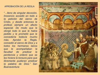 APROBACIÓN DE LA REGLA

“…lleno de singular devoción,
Inocencio accedió en todo a
la petición del siervo de
Cristo, y desde entonces le
profesó siempre un afecto
especial. De modo que le
otorgó todo lo que le había
pedido y le prometió que le
concedería todavía mucho
más. Aprobó la Regla,
concedió al siervo de Dios y a
todos los hermanos laicos
que le acompañaban la
facultad de predicar la
penitencia y ordenó que se
les hiciera la tonsura para que
libremente pudieran predicar
la palabra de Dios.” San
Buenaventura
 