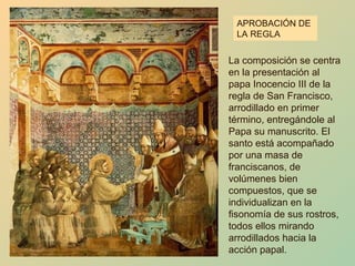 APROBACIÓN DE
 LA REGLA


La composición se centra
en la presentación al
papa Inocencio III de la
regla de San Francisco,
arrodillado en primer
término, entregándole al
Papa su manuscrito. El
santo está acompañado
por una masa de
franciscanos, de
volúmenes bien
compuestos, que se
individualizan en la
fisonomía de sus rostros,
todos ellos mirando
arrodillados hacia la
acción papal.
 