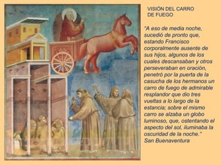 VISIÓN DEL CARRO
 DE FUEGO

“A eso de media noche,
sucedió de pronto que,
estando Francisco
corporalmente ausente de
sus hijos, algunos de los
cuales descansaban y otros
perseveraban en oración,
penetró por la puerta de la
casucha de los hermanos un
carro de fuego de admirable
resplandor que dio tres
vueltas a lo largo de la
estancia; sobre el mismo
carro se alzaba un globo
luminoso, que, ostentando el
aspecto del sol, iluminaba la
oscuridad de la noche.”
San Buenaventura
 