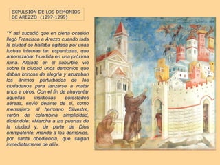 EXPULSIÓN DE LOS DEMONIOS
  DE AREZZO (1297-1299)


“Y así sucedió que en cierta ocasión
llegó Francisco a Arezzo cuando toda
la ciudad se hallaba agitada por unas
luchas internas tan espantosas, que
amenazaban hundirla en una próxima
ruina. Alojado en el suburbio, vio
sobre la ciudad unos demonios que
daban brincos de alegría y azuzaban
los ánimos perturbados de los
ciudadanos para lanzarse a matar
unos a otros. Con el fin de ahuyentar
aquellas     insidiosas    potestades
aéreas, envió delante de sí, como
mensajero, al hermano Silvestre,
varón de colombina simplicidad,
diciéndole: «Marcha a las puertas de
la ciudad y, de parte de Dios
omnipotente, manda a los demonios,
por santa obediencia, que salgan
inmediatamente de allí».
 