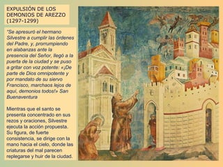 EXPULSIÓN DE LOS
DEMONIOS DE AREZZO
(1297-1299)

“Se apresuró el hermano
Silvestre a cumplir las órdenes
del Padre, y, prorrumpiendo
en alabanzas ante la
presencia del Señor, llegó a la
puerta de la ciudad y se puso
a gritar con voz potente: «¡De
parte de Dios omnipotente y
por mandato de su siervo
Francisco, marchaos lejos de
aquí, demonios todos!» San
Buenaventura

Mientras que el santo se
presenta concentrado en sus
rezos y oraciones, Silvestre
ejecuta la acción propuesta.
Su figura, de fuerte
consistencia, se dirige con la
mano hacia el cielo, donde las
criaturas del mal parecen
replegarse y huir de la ciudad.
 
