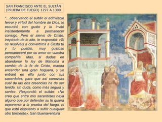 SAN FRANCISCO ANTE EL SULTÁN
(PRUEBA DE FUEGO) 1297 A 1300

“…observando el sultán el admirable
fervor y virtud del hombre de Dios, lo
escuchó con gusto y lo invitó
insistentemente      a     permanecer
consigo. Pero el siervo de Cristo,
inspirado de lo alto, le respondió: «Si
os resolvéis a convertiros a Cristo tú
y    tu     pueblo,    muy     gustoso
permaneceré por su amor en vuestra
compañía. Mas, si dudas en
abandonar la ley de Mahoma a
cambio de la fe de Cristo, manda
encender una gran hoguera, y yo
entraré en ella junto con tus
sacerdotes, para que así conozcas
cuál de las dos creencias ha de ser
tenida, sin duda, como más segura y
santa». Respondió el sultán: «No
creo que entre mis sacerdotes haya
alguno que por defender su fe quiera
exponerse a la prueba del fuego, ni
que esté dispuesto a sufrir cualquier
otro tormento». San Buenaventura
 