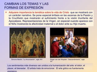 CAMBIAN LOS TEMAS Y LAS
FORMAS DE EXPRESIÓN
 Adquiere importancia la temática sobre la vida de Cristo que se mostrará con
  un carácter narrativo. Se pone especial énfasis en las escenas de la Pasión y
  la Crucifixión que mostrarán el sufrimiento frente a la visión triunfante del
  Apocalipsis. Representaciones de la Virgen, en especial cuando aparece con
  el Niño mostrando la afectividad maternal o el dolor ante su Hijo muerto.




      Simone Martini: “La Anunciación”, siglo XIV   Roger van der Weyden: “Descendimiento”, siglo
                                                    XV

  Los sentimientos más diversos van unidos a la humanización del arte: el dolor, el
  placer, el bienestar. El artista trata de emocionar. El arte gótico es fuertemente
  expresivo.
 