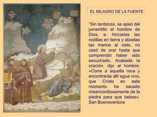  EL MILAGRO DE LA FUENTE

“Sin tardanza, se apeó del
jumentillo el hombre de
Dios, e, hincadas las
rodillas en tierra y alzadas
las manos al cielo, no
cesó de orar hasta que
comprendió haber sido
escuchado. Acabada la
oración, dijo al hombre:
«Corre a aquella roca y
encontrarás allí agua viva,
que Cristo en este
momento        ha    sacado
misericordiosamente de la
piedra para que bebas».
San Buenaventura
 